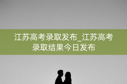 江苏高考录取发布_江苏高考录取结果今日发布 江苏高考录取发布_江苏高考录取结果今日发布