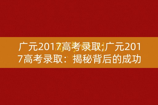 广元2017高考录取;广元2017高考录取：揭秘背后的成功秘诀
