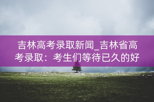 吉林高考录取新闻_吉林省高考录取:考生们等待已久的好消息终于到来 吉林高考录取新闻_吉林省高考录取:考生们等待已久的好消息终于到来