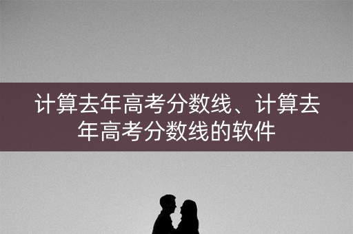 计算去年高考分数线、计算去年高考分数线的软件 计算去年高考分数线、计算去年高考分数线的软件