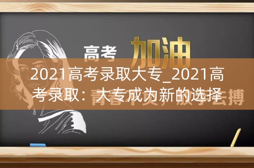 2021高考录取大专_2021高考录取:大专成为新的选择 2021高考录取大专_2021高考录取:大专成为新的选择