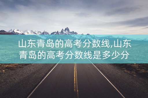 山东青岛的高考分数线,山东青岛的高考分数线是多少分