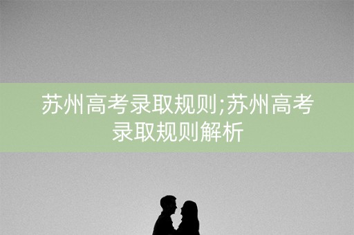 苏州高考录取规则;苏州高考录取规则解析 苏州高考录取规则;苏州高考录取规则解析