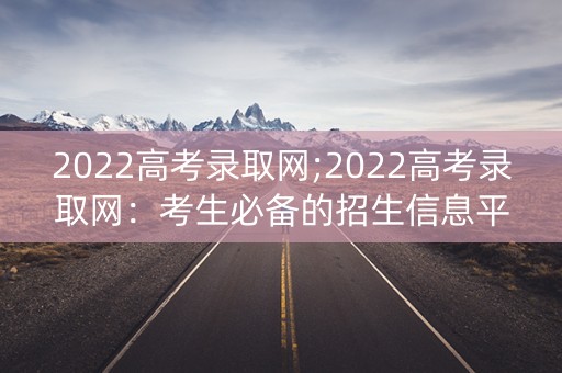 2022高考录取网;2022高考录取网：考生必备的招生信息平台