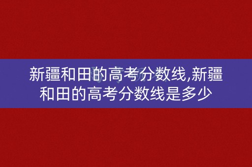 新疆和田的高考分数线,新疆和田的高考分数线是多少 新疆和田的高考分数线,新疆和田的高考分数线是多少