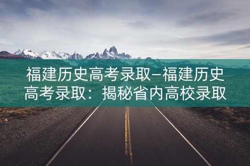 福建历史高考录取—福建历史高考录取：揭秘省内高校录取规则