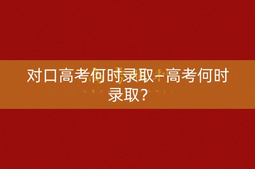 对口高考何时录取—高考何时录取? 对口高考何时录取—高考何时录取?