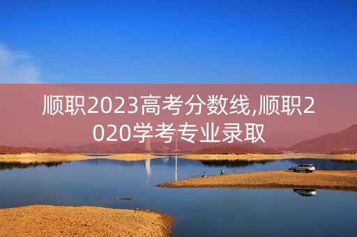 顺职2023高考分数线,顺职2020学考专业录取