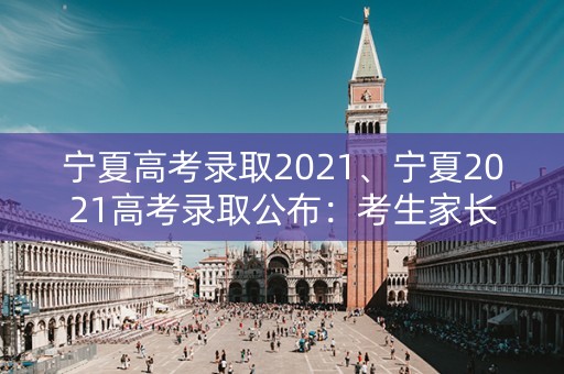 宁夏高考录取2021、宁夏2021高考录取公布：考生家长关心的信息汇总