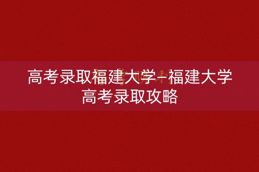 高考录取福建大学—福建大学高考录取攻略 高考录取福建大学—福建大学高考录取攻略