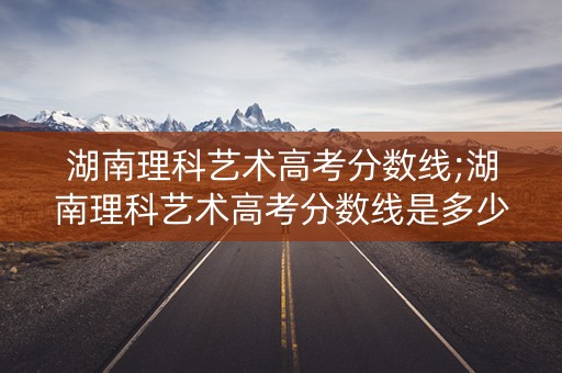 湖南理科艺术高考分数线;湖南理科艺术高考分数线是多少 湖南理科艺术高考分数线;湖南理科艺术高考分数线是多少