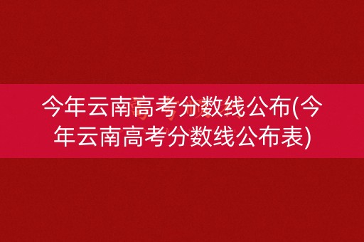 今年云南高考分数线公布(今年云南高考分数线公布表)
