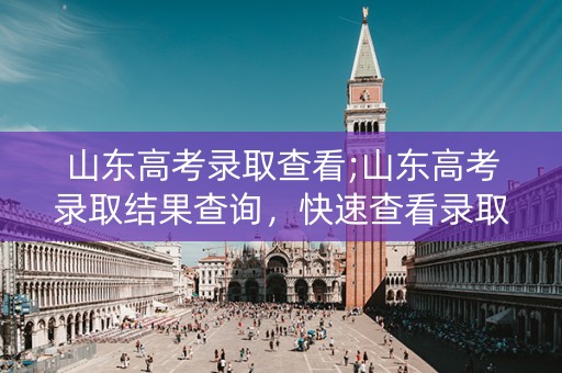 山东高考录取查看;山东高考录取结果查询,快速查看录取情况 山东高考录取查看;山东高考录取结果查询,快速查看录取情况
