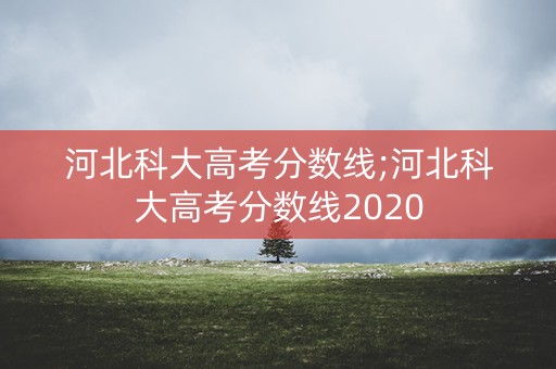河北科大高考分数线;河北科大高考分数线2020