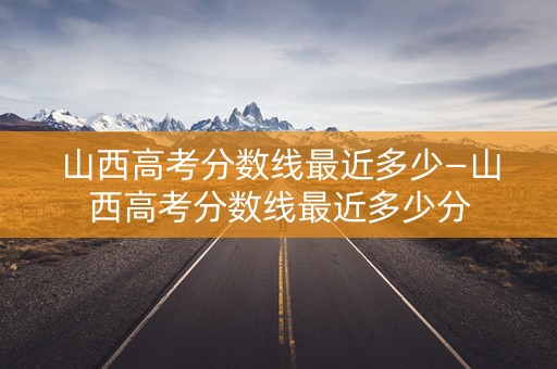 山西高考分数线最近多少—山西高考分数线最近多少分