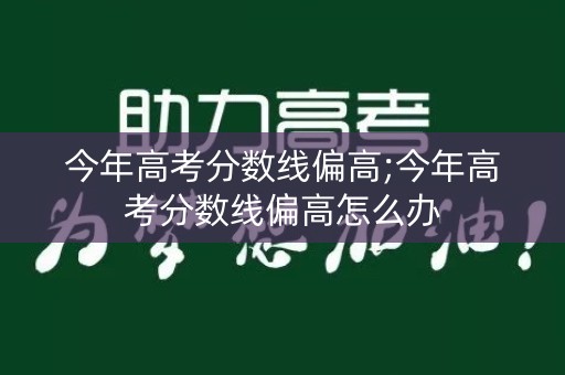 今年高考分数线偏高;今年高考分数线偏高怎么办