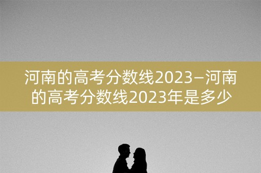 河南的高考分数线2023—河南的高考分数线2023年是多少