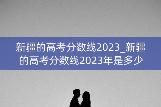 新疆的高考分数线2023_新疆的高考分数线2023年是多少