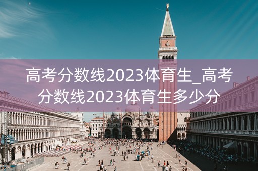 高考分数线2023体育生_高考分数线2023体育生多少分 高考分数线2023体育生_高考分数线2023体育生多少分