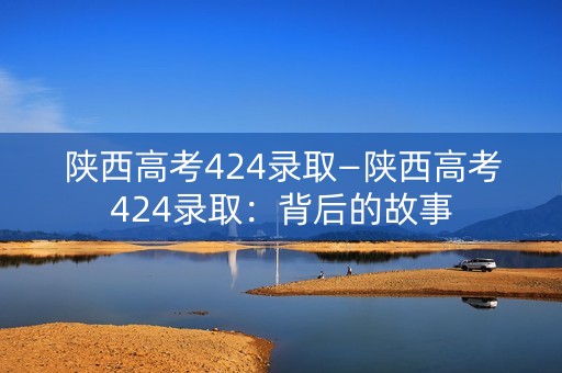 陕西高考424录取—陕西高考424录取：背后的故事