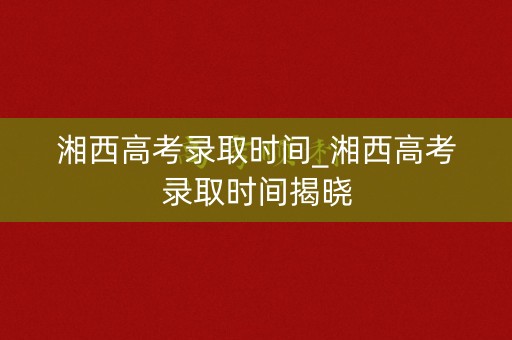 湘西高考录取时间_湘西高考录取时间揭晓