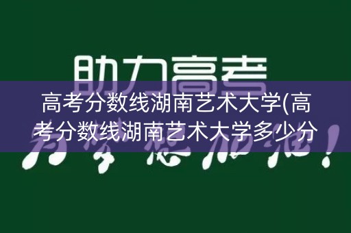 高考分数线湖南艺术大学(高考分数线湖南艺术大学多少分)