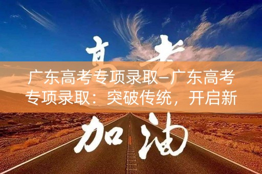 广东高考专项录取—广东高考专项录取:突破传统,开启新篇章 广东高考专项录取—广东高考专项录取:突破传统,开启新篇章