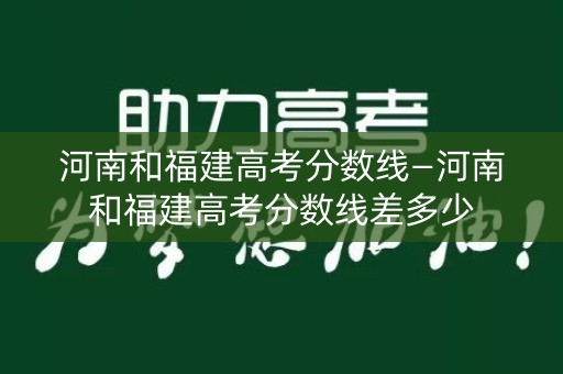 河南和福建高考分数线—河南和福建高考分数线差多少 河南和福建高考分数线—河南和福建高考分数线差多少