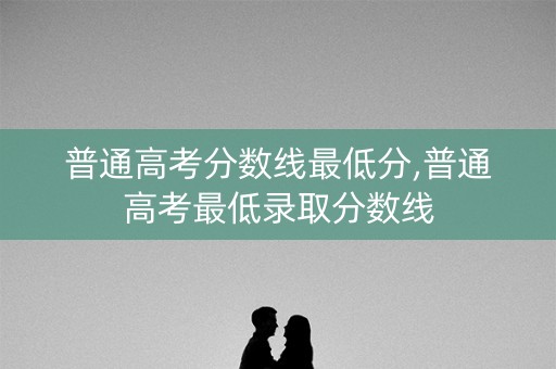 普通高考分数线最低分,普通高考最低录取分数线