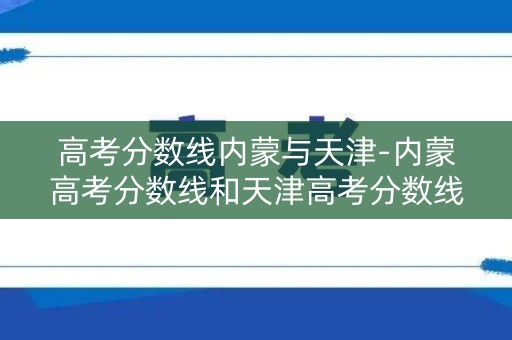 高考分数线内蒙与天津-内蒙高考分数线和天津高考分数线