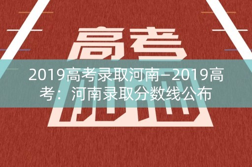 2019高考录取河南—2019高考：河南录取分数线公布