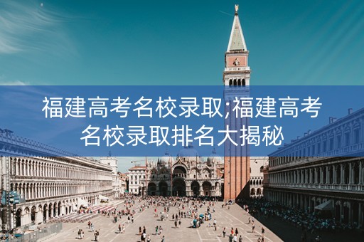 福建高考名校录取;福建高考名校录取排名大揭秘