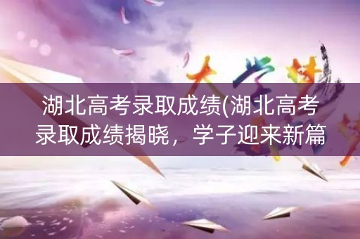 湖北高考录取成绩(湖北高考录取成绩揭晓，学子迎来新篇章)