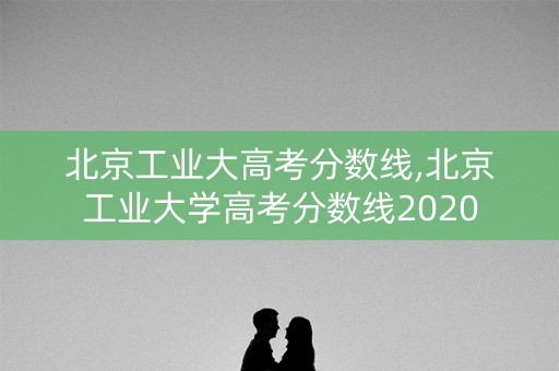 北京工业大高考分数线,北京工业大学高考分数线2020