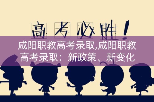 咸阳职教高考录取,咸阳职教高考录取：新政策、新变化