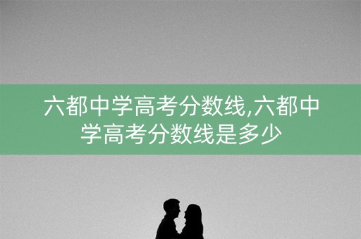 六都中学高考分数线,六都中学高考分数线是多少 六都中学高考分数线,六都中学高考分数线是多少
