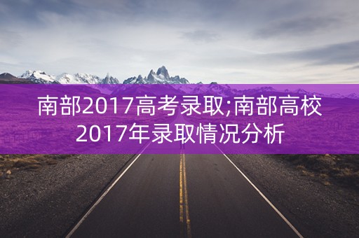 南部2017高考录取;南部高校2017年录取情况分析 南部2017高考录取;南部高校2017年录取情况分析