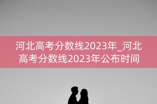 河北高考分数线2023年_河北高考分数线2023年公布时间表