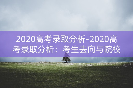 2020高考录取分析-2020高考录取分析:考生去向与院校录取趋势 2020高考录取分析-2020高考录取分析:考生去向与院校录取趋势