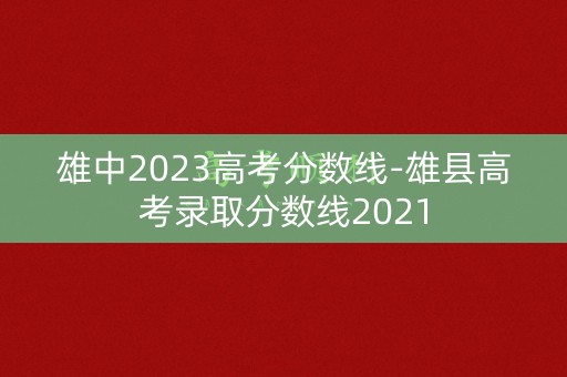 雄中2023高考分数线-雄县高考录取分数线2021 雄中2023高考分数线-雄县高考录取分数线2021