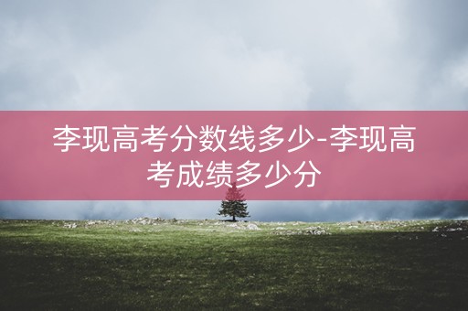 李现高考分数线多少-李现高考成绩多少分