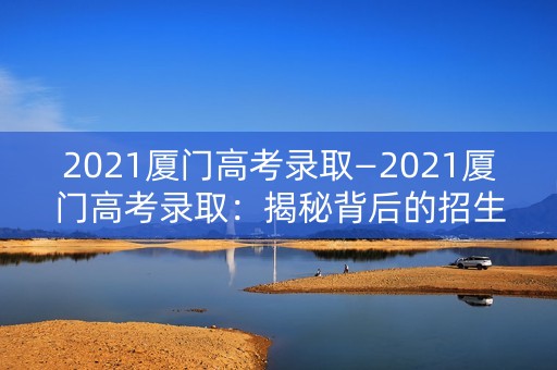 2021厦门高考录取—2021厦门高考录取:揭秘背后的招生政策和录取数据 2021厦门高考录取—2021厦门高考录取:揭秘背后的招生政策和录取数据