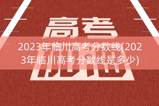 2023年临川高考分数线(2023年临川高考分数线是多少)