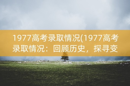 1977高考录取情况(1977高考录取情况：回顾历史，探寻变迁)