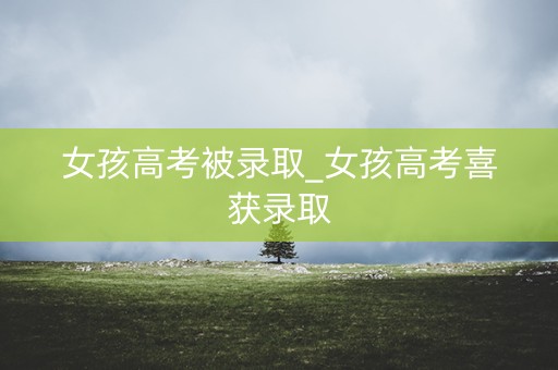 女孩高考被录取_女孩高考喜获录取