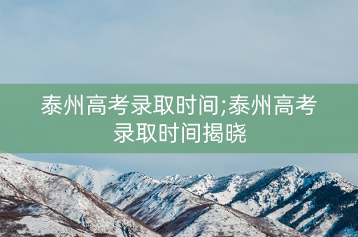 泰州高考录取时间;泰州高考录取时间揭晓