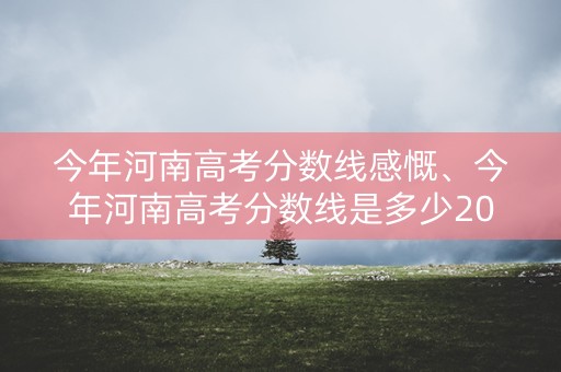 今年河南高考分数线感慨、今年河南高考分数线是多少2021 今年河南高考分数线感慨、今年河南高考分数线是多少2021