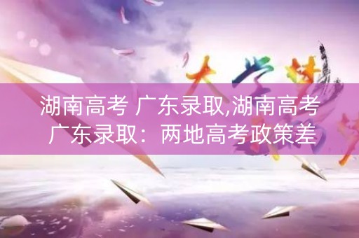 湖南高考 广东录取,湖南高考 广东录取：两地高考政策差异大