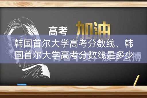韩国首尔大学高考分数线、韩国首尔大学高考分数线是多少