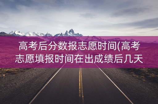 高考后分数报志愿时间(高考志愿填报时间在出成绩后几天)